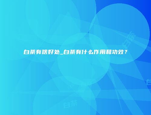 白茶有啥好处_白茶有什么作用和功效？