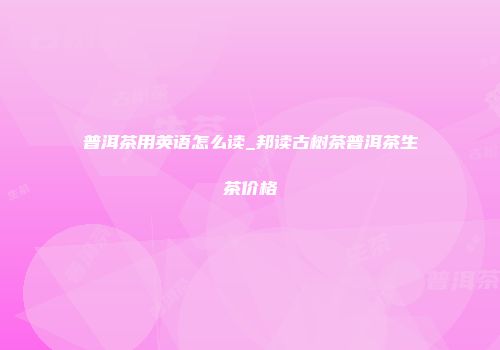 普洱茶用英语怎么读_邦读古树茶普洱茶生茶价格