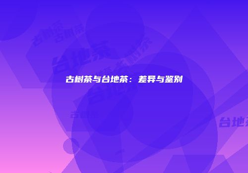 古树茶与台地茶：差异与鉴别