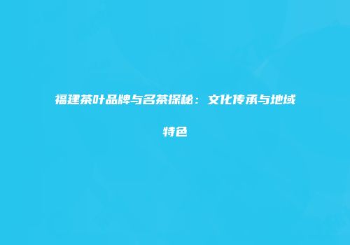 福建茶叶品牌与名茶探秘：文化传承与地域特色
