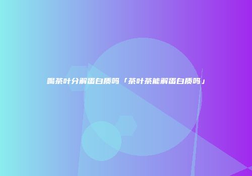 喝茶叶分解蛋白质吗「茶叶茶能解蛋白质吗」