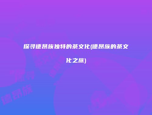 探寻德昂族独特的茶文化(德昂族的茶文化之旅)