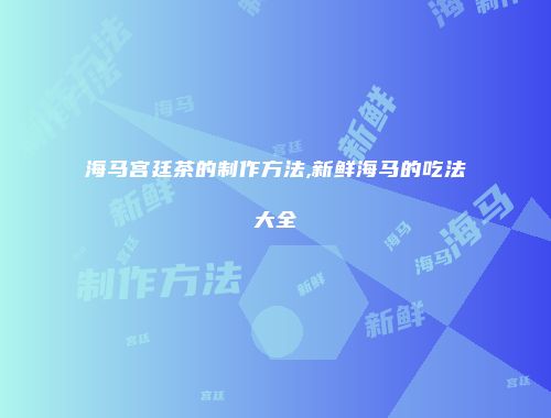 海马宫廷茶的制作方法,新鲜海马的吃法大全