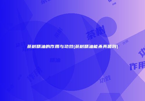 茶树精油的作用与功效(茶树精油能杀真菌吗)