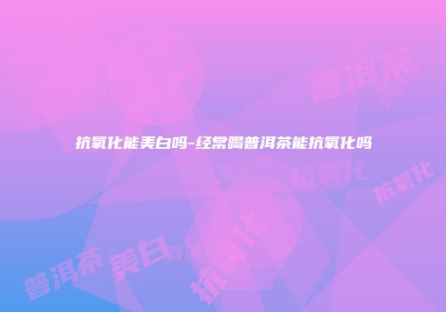 抗氧化能美白吗-经常喝普洱茶能抗氧化吗