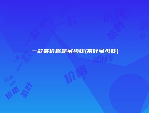一款茶价格是多少钱(茶叶多少钱)