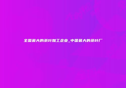 全国最大的茶叶加工企业_中国最大的茶叶厂