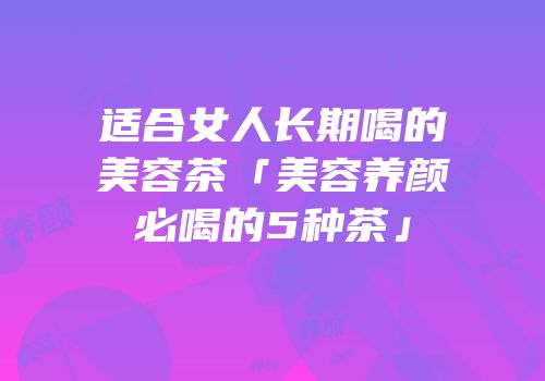 适合女人长期喝的美容茶「美容养颜必喝的5种茶」