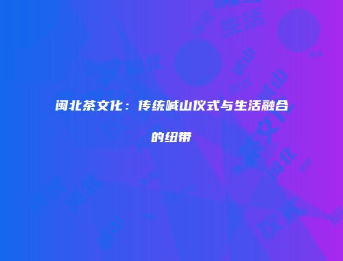 闽北茶文化：传统喊山仪式与生活融合的纽带