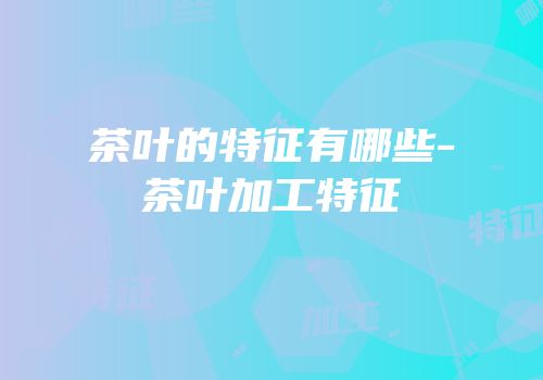茶叶的特征有哪些-茶叶加工特征