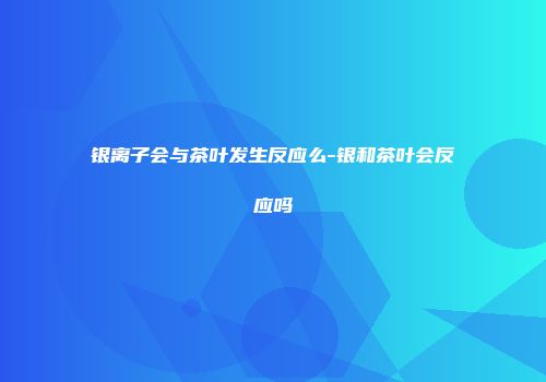 银离子会与茶叶发生反应么-银和茶叶会反应吗