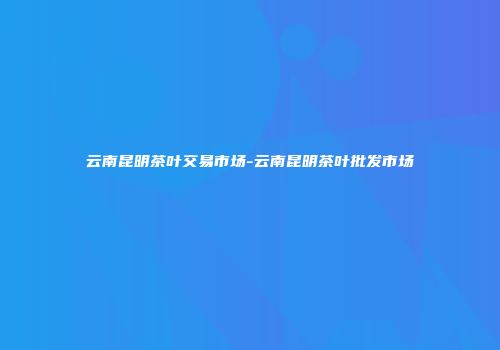 云南昆明茶叶交易市场-云南昆明茶叶批发市场