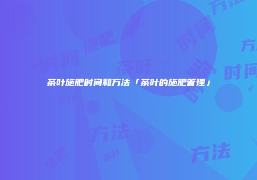 茶叶施肥时间和方法「茶叶的施肥管理」