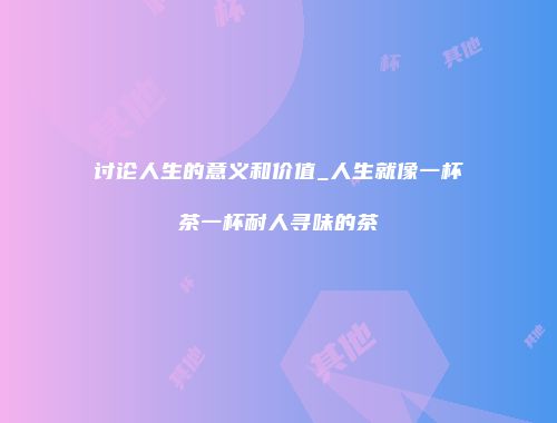 讨论人生的意义和价值_人生就像一杯茶一杯耐人寻味的茶