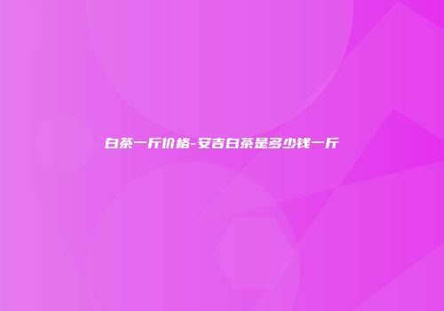 白茶一斤价格-安吉白茶是多少钱一斤