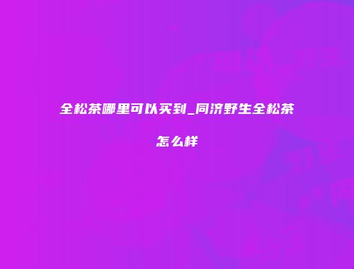 全松茶哪里可以买到_同济野生全松茶怎么样