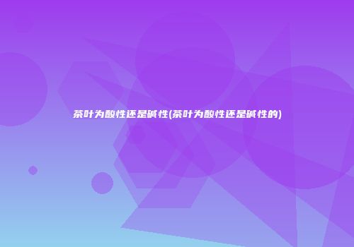茶叶为酸性还是碱性(茶叶为酸性还是碱性的)