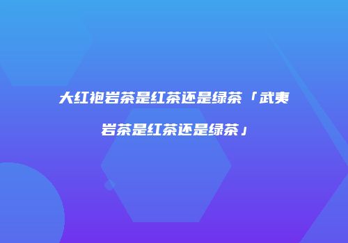 大红袍岩茶是红茶还是绿茶「武夷岩茶是红茶还是绿茶」