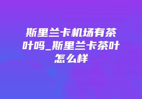 斯里兰卡机场有茶叶吗_斯里兰卡茶叶怎么样
