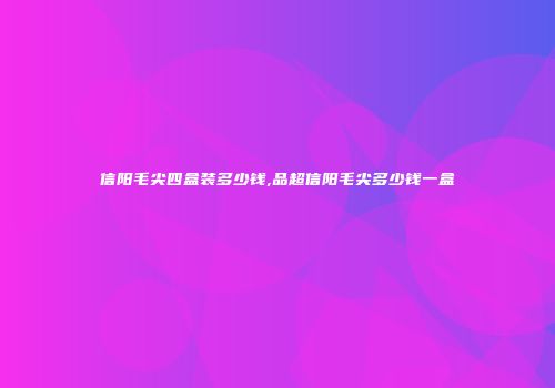 信阳毛尖四盒装多少钱,品超信阳毛尖多少钱一盒