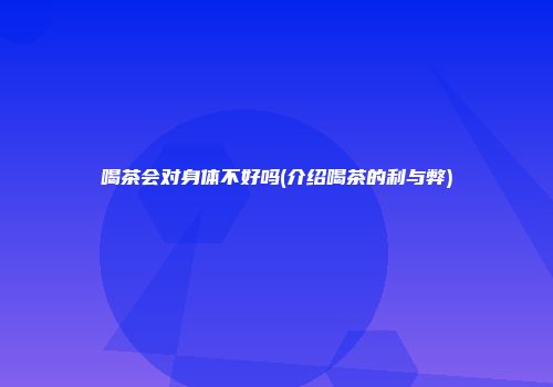 喝茶会对身体不好吗(介绍喝茶的利与弊)