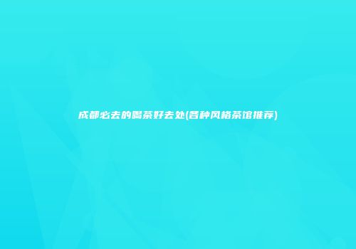 成都必去的喝茶好去处(各种风格茶馆推荐)