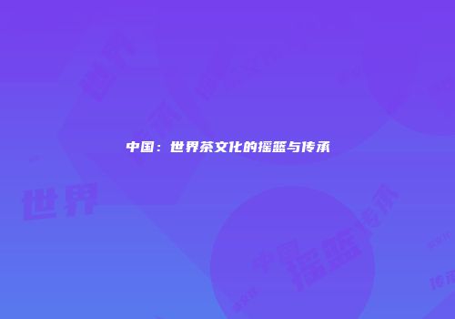 中国：世界茶文化的摇篮与传承