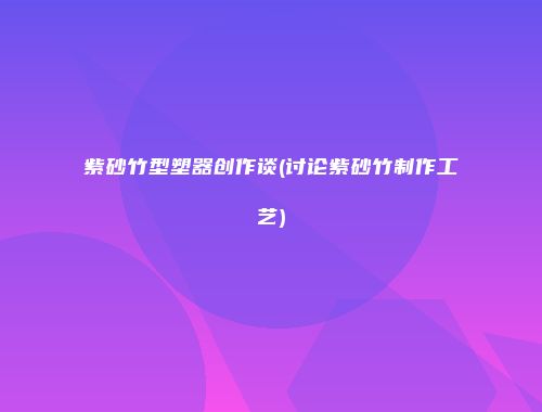 紫砂竹型塑器创作谈(讨论紫砂竹制作工艺)