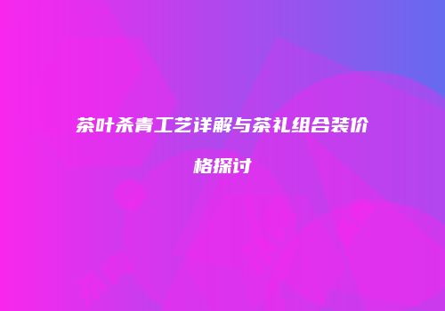 茶叶杀青工艺详解与茶礼组合装价格探讨