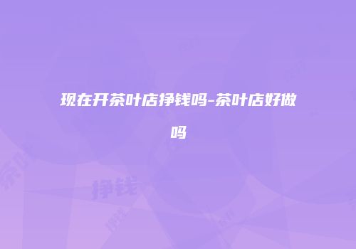 现在开茶叶店挣钱吗-茶叶店好做吗