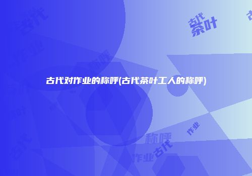 古代对作业的称呼(古代茶叶工人的称呼)