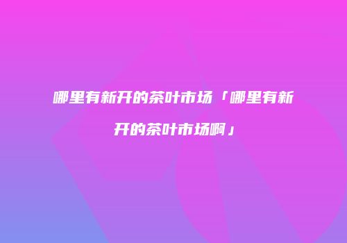 哪里有新开的茶叶市场「哪里有新开的茶叶市场啊」