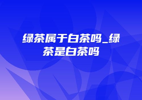 绿茶属于白茶吗_绿茶是白茶吗