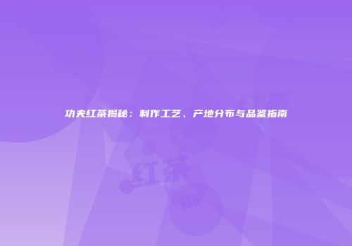 功夫红茶揭秘：制作工艺、产地分布与品鉴指南