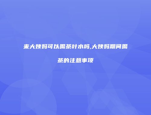 来大姨妈可以喝茶叶水吗,大姨妈期间喝茶的注意事项