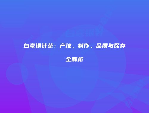 白毫银针茶：产地、制作、品质与保存全解析