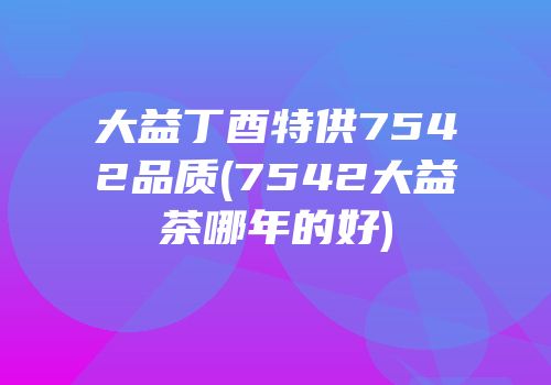 大益丁酉特供7542品质(7542大益茶哪年的好)