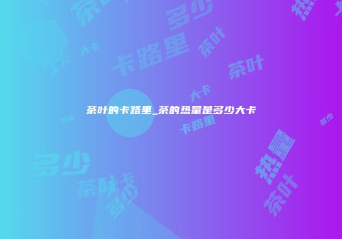 茶叶的卡路里_茶的热量是多少大卡