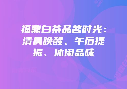 福鼎白茶品茗时光：清晨唤醒、午后提振、休闲品味