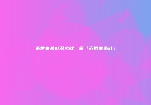 茶世家茶叶多少钱一盒「苏世家茶叶」