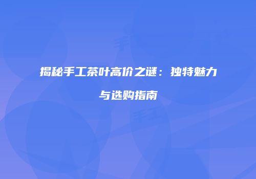 揭秘手工茶叶高价之谜：独特魅力与选购指南