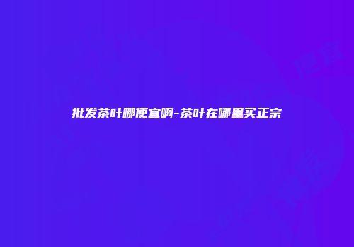 批发茶叶哪便宜啊-茶叶在哪里买正宗