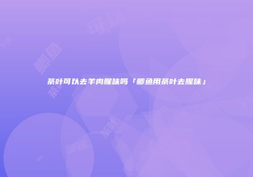 茶叶可以去羊肉腥味吗「鲫鱼用茶叶去腥味」