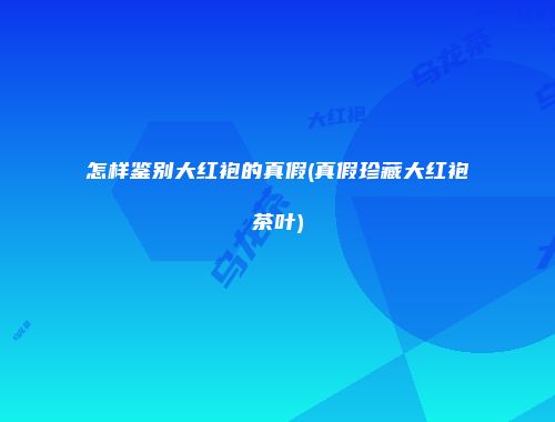 怎样鉴别大红袍的真假(真假珍藏大红袍茶叶)