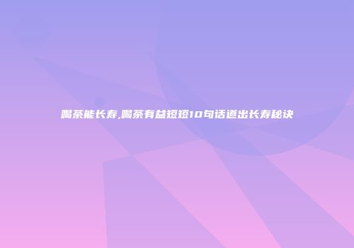 喝茶能长寿,喝茶有益短短10句话道出长寿秘诀