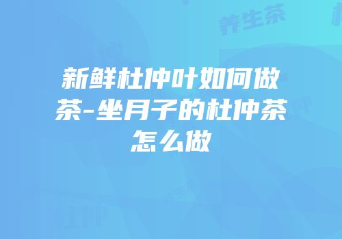 新鲜杜仲叶如何做茶-坐月子的杜仲茶怎么做