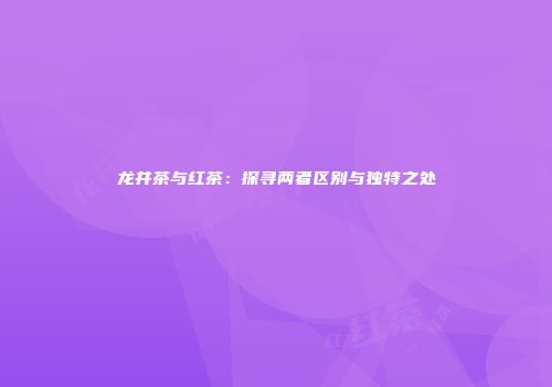 龙井茶与红茶：探寻两者区别与独特之处