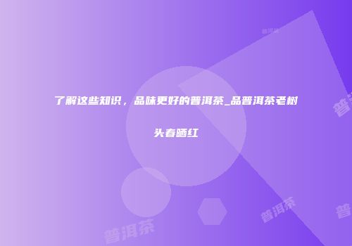 了解这些知识，品味更好的普洱茶_品普洱茶老树头春晒红