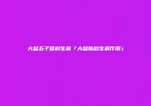 大益五子登科生茶「大益陈韵生茶作用」