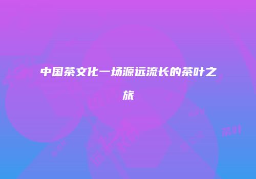 中国茶文化一场源远流长的茶叶之旅